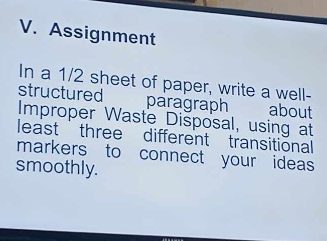 Assignment 
In a 1/2 sheet of paper, write a well- 
structured paragraph about 
Improper Waste Disposal, using at 
least three different transitional 
markers to connect your ideas 
smoothly.