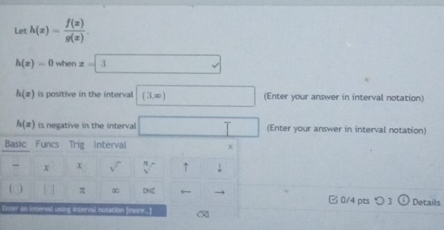 Let h(x)= f(x)/g(x) .
h(x)=0 when x=3
h(x) is positive in the interval (3,∈fty ) □ (Enter your answer in interval notation)
h(x) is negative in the interval □ (Enter your answer in interval notation) 
Basic Funcs Trig Interval × 
x x sqrt() ↑ downarrow 
[ [] π ∞ DNE □ 0/4 pts つ3 (i Details 
Enter an interval ining interval notation [more..]