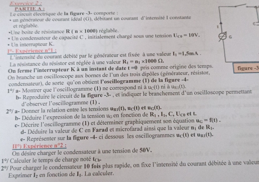 PARTIE A :
Le circuit électrique de la figure -3- comporte :
un générateur de courant idéal (G), débitant un courant d'intensité I constante
et réglable. 
*Une boite de résistance R(n* 1000) réglable.
Un condensateur de capacité C , initialement chargé sous une tension U_C0=10V.
Un interrupteur K.
1°- Expérience n°1 '
L'intensité du courant débité par le générateur est fixée à une valeur I_1=1,5mA.
La résistance du résistor est réglée à une valeur R_1=n_1* 1000Omega .
On ferme l'interrupteur K à un instant de date t=0 pris comme origine des temps.figure -3
On branche un oscilloscope aux bornes de l'un des trois dipôles (générateur, résistor,
condensateur), de sorte qu’on obtient l’oscillogramme (1) de la figure -4-
1°/ a- Montrer que l’oscillogramme (1) ne correspond ni à u_C(t) nià u_R1(t).
b- Reproduire le circuit de la figure -5= , et indiquer le branchement d'un oscilloscope permettant
d’observer l’oscillogramme (1) .
2°/ a- Donner la relation entre les tensions u_R1(t),u_C(t) et u_G(t). et t.
b- Déduire l’expression de la tension ug en fonction de R_1,I_1,C,U_C0
c- Décrire l'oscillogramme (1) et déterminer graphiquement son équation u_G=f(t).
d- Déduire la valeur de C en Farad et microfarad ainsi que la valeur n_1 de R_1.
e- Représenter sur la figure -4- ci dessous les oscillogrammes u_c(t) et u_R1(t).
_ 11°) Expérience n°2 :
On désire charger le condensateur à une tension de 50V.
1°/ Calculer le temps de charge noté
2°/ Pour charger le condensateur 10 fois plus rapide, on fixe l'intensité du courant débitée à une valeur
Exprimer I_2 en fonction de I_1. La calculer.