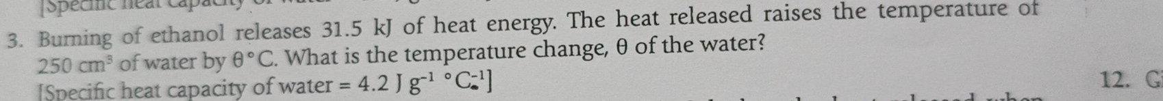 specmc near cấp 
3. Burning of ethanol releases 31.5 kJ of heat energy. The heat released raises the temperature of
250cm^3 of water by θ°C. What is the temperature change, θ of the water? 
[Specific heat capacity of water =4.2Jg^(-1)°C_(·)^(-1)]
12. G