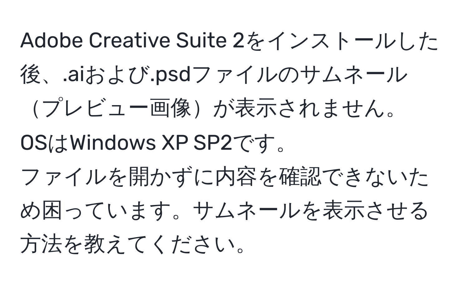 Adobe Creative Suite 2をインストールした後、.aiおよび.psdファイルのサムネールプレビュー画像が表示されません。  
OSはWindows XP SP2です。  
ファイルを開かずに内容を確認できないため困っています。サムネールを表示させる方法を教えてください。