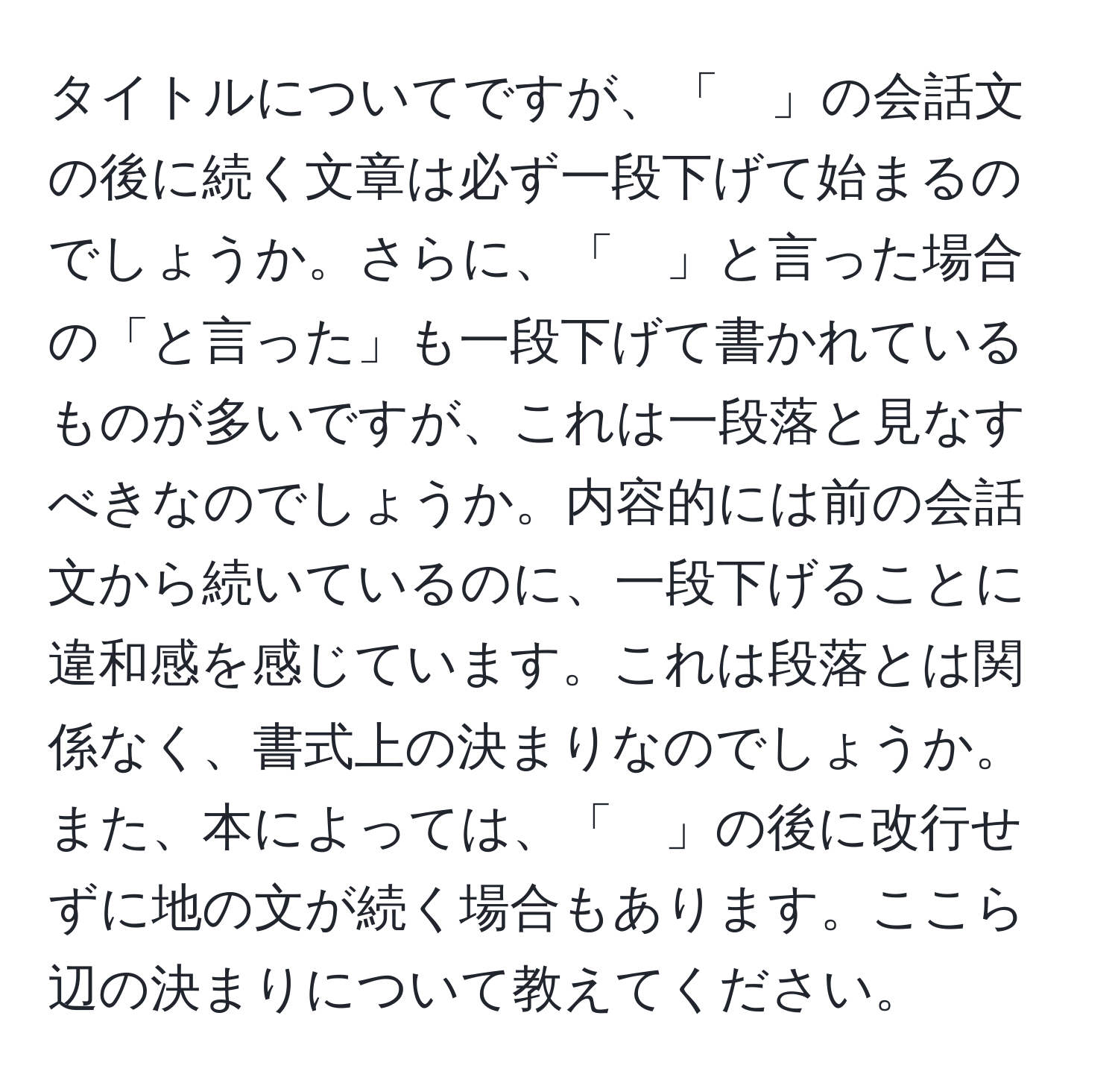 タイトルについてですが、「　」の会話文の後に続く文章は必ず一段下げて始まるのでしょうか。さらに、「　」と言った場合の「と言った」も一段下げて書かれているものが多いですが、これは一段落と見なすべきなのでしょうか。内容的には前の会話文から続いているのに、一段下げることに違和感を感じています。これは段落とは関係なく、書式上の決まりなのでしょうか。また、本によっては、「　」の後に改行せずに地の文が続く場合もあります。ここら辺の決まりについて教えてください。