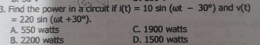 Find the power in a circuit if i(t)=10sin (omega t-30°) and v(t)
=220sin (omega t+30°).
A. 550 watts C. 1900 watts
B. 2200 watts D. 1500 watts