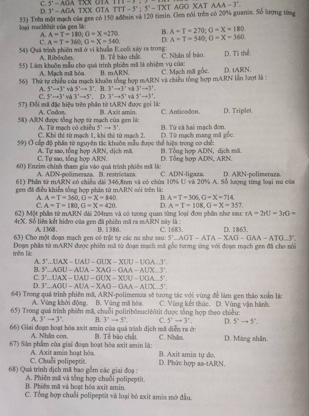 C. 5^(,A)-AGATXX GTA 111-3,3
D. 3^,-AGATXX GTA TTT-5';5'-TXT AGG XAT AAA-3^,.
53) Trên một mạch của gen có 150 ađênin và 120 timin. Gen nói trên có 20% guanin. Số lượng từng
loại nuclêôtit của gen là:
A. A=T=180;G=X=270.
B. A=T=270;G=X=180.
C. A=T=360;G=X=540.
D. A=T=540;G=X=360.
54) Quá trình phiên mã ở vi khuẩn E.coli xảy ra trong:
A. Ribôxôm. B. Tế bào chất. C. Nhân tế bào. D. Ti thể.
55) Làm khuôn mẫu cho quá trình phiên mã là nhiệm vụ của:
A. Mạch mã hóa. B. mARN C. Mạch mã gốc. D. tARN
56) Thứ tự chiều của mạch khuôn tổng hợp mARN và chiều tổng hợp mARN lần lượt là :
A. 5^,to 3^, và 5^,to 3^,. B. 3^,to 3^, và 3^,to 3^,.
C. 5^,to 3^, và 3^,to 5^,. D. 3^,to 5^, và 5^,to 3^,.
57) Đối mã đặc hiệu trên phân tử tARN được gọi là:
A. Codon B. Axit amin. C. Anticodon. D. Triplet.
58) ARN được tổng hợp từ mạch của gen là:
A. Từ mạch có chiều 5^,to 3^,. B. Từ cả hai mạch đơn.
C. Khi thì từ mạch 1, khi thì từ mạch 2. D. Từ mạch mang mã gốc.
59) Ở cấp độ phân tử nguyên tắc khuôn mẫu được thể hiện trong cơ chế:
A. Tự sao, tổng hợp ARN, dịch mã. B. Tổng hợp ADN, dịch mã.
C. Tự sao, tổng hợp ARN. D. Tổng hợp ADN, ARN.
60) Enzim chính tham gia vào quá trình phiên mã là:
A. ADN-polimeraza. B. restrictaza. C. ADN-ligaza. D. ARN-polimeraza.
61) Phân tử mARN N có chiều dài 346,8nm và có chứa 10% U và 20% A. Số lượng từng loại nu của
gen đã điều khiển tổng hợp phân tử mARN nói trên là:
A. A=T=360,G=X=840. B. A=T=306,G=X=714.
C. A=T=180,G=X=420. D. A=T=108,G=X=357.
62) Một phân tử mARN dài 204nm và có tương quan từng loại đơn phân như sau: rA=2rU=3rG=
4rX K. Số liên kết hidro của gen đã phiên mã ra mARN này là :
A. 1368 . B. 1386. C. 1683. D. 1863.
63) Cho một đoạn mạch gen có trật tự các nu như sau: 5'..AGT-ATA-XAG-GAA-ATG...3'.
Đoạn phân tử mARN được phiên mã từ đoạn mạch mã gốc tương ứng với đoạn mạch gen đã cho nói
trên là:
A. 5'..UAX-UAU-GUX-XUU-UGA...3'.
B. 5'..AGU-AUA-XAG-GAA-AUX...3'.
C. 3'..UAX-UAU-GUX-XUU-UGA...5'.
D. 3^,...AGU-AUA-XAG-GAA-AUX...5'.
64) Trong quá trình phiên mã, ARN-polimeraza sẽ tương tác với vùng để làm gen tháo xoắn là:
A. Vùng khởi động. B. Vùng mã hóa. C. Vùng kết thúc. D. Vùng vận hành.
65) Trong quá trình phiên mã, chuỗi poliribônuclêôtit được tổng hợp theo chiều:
A. 3^,to 3^,. B. 3^,to 5^,. C. 5^,to 3^,. D. 5^,to 5^,.
66) Giai đoạn hoạt hóa axit amin của quá trình dịch mã diễn ra ở:
A. Nhân con. B. Tế bào chất. C. Nhân. D. Màng nhân.
67) Sản phẩm của giai đoạn hoạt hóa axit amin là:
A. Axit amin hoạt hóa. B. Axit amin tự do.
C. Chuỗi polipeptit. D. Phức hợp aa-tARN.
68) Quá trình dịch mã bao gồm các giai đoạ :
A. Phiên mã và tổng hợp chuổi polipeptit.
B. Phiên mã và hoạt hóa axit amin.
C. Tổng hợp chuổi polipeptit và loại bỏ axit amin mở đầu.