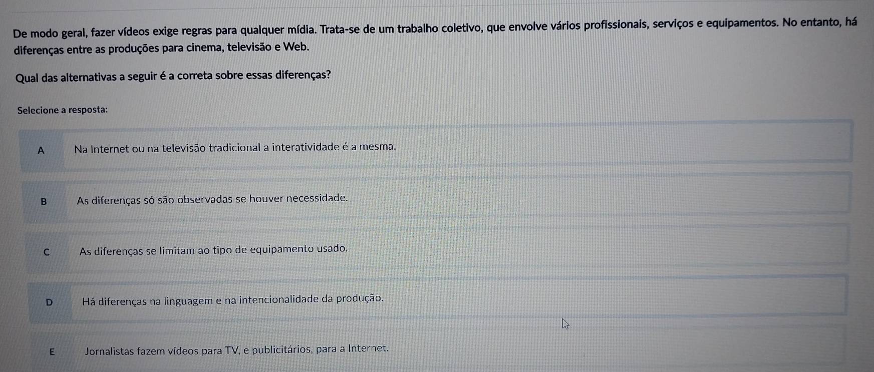 De modo geral, fazer vídeos exige regras para qualquer mídia. Trata-se de um trabalho coletivo, que envolve vários profissionais, serviços e equipamentos. No entanto, há
diferenças entre as produções para cinema, televisão e Web.
Qual das alternativas a seguir é a correta sobre essas diferenças?
Selecione a resposta:
A Na Internet ou na televisão tradicional a interatividade é a mesma.
B As diferenças só são observadas se houver necessidade.
C As diferenças se limitam ao tipo de equipamento usado.
D Há diferenças na linguagem e na intencionalidade da produção.
E Jornalistas fazem vídeos para TV, e publicitários, para a Internet.