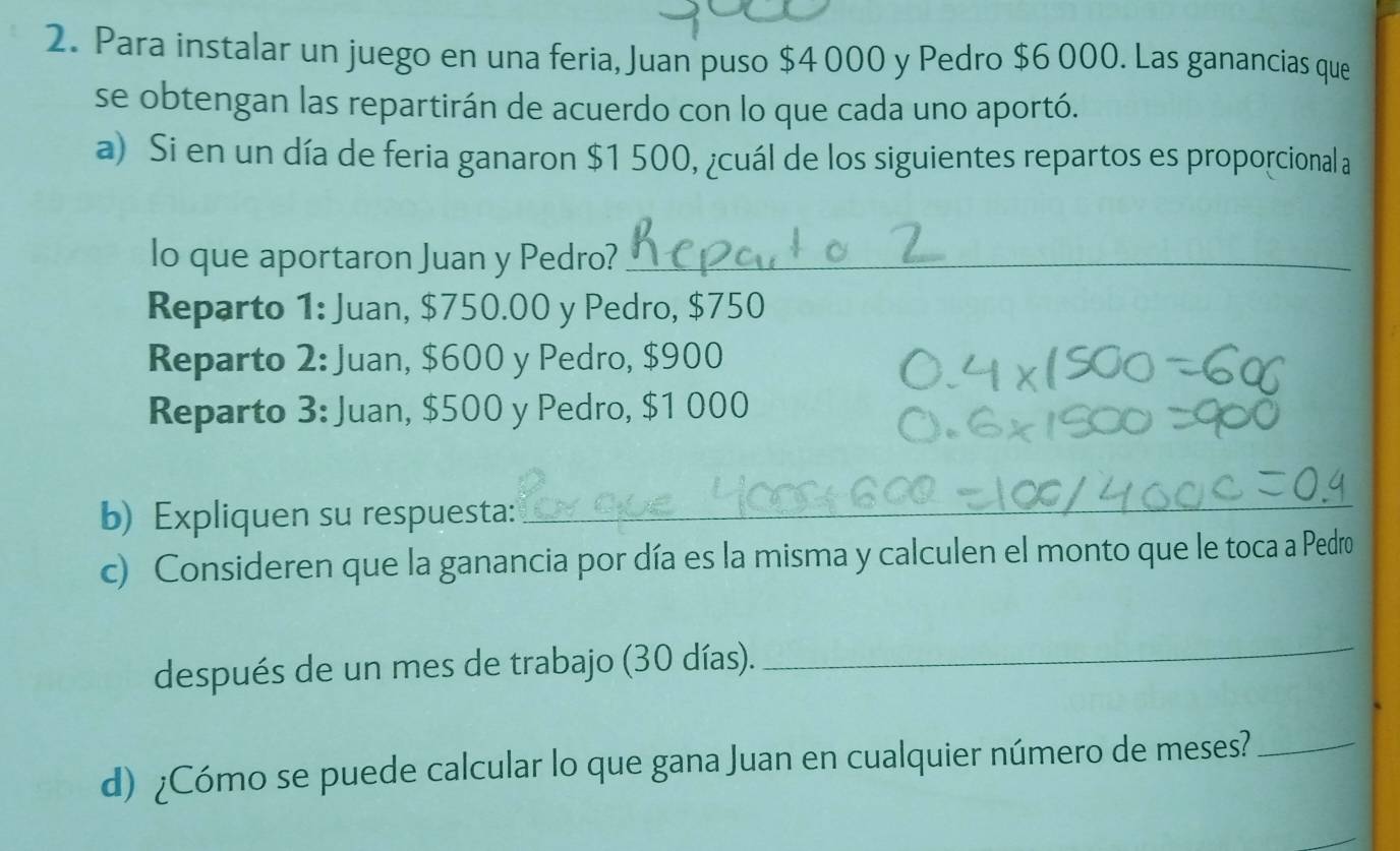 Para instalar un juego en una feria, Juan puso $4 000 y Pedro $6 000. Las ganancias que
se obtengan las repartirán de acuerdo con lo que cada uno aportó.
a) Si en un día de feria ganaron $1 500, ¿cuál de los siguientes repartos es proporcional a
lo que aportaron Juan y Pedro?_
Reparto 1: Juan, $750.00 y Pedro, $750
Reparto 2: Juan, $600 y Pedro, $900
Reparto 3: Juan, $500 y Pedro, $1 000
b) Expliquen su respuesta:
_
c) Consideren que la ganancia por día es la misma y calculen el monto que le toca a Pedro
después de un mes de trabajo (30 días).
_
d) ¿Cómo se puede calcular lo que gana Juan en cualquier número de meses?_