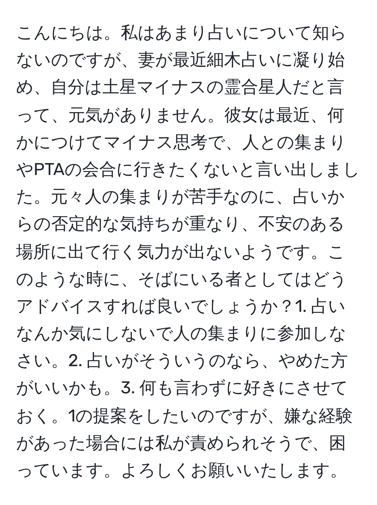 こんにちは。私はあまり占いについて知らないのですが、妻が最近細木占いに凝り始め、自分は土星マイナスの霊合星人だと言って、元気がありません。彼女は最近、何かにつけてマイナス思考で、人との集まりやPTAの会合に行きたくないと言い出しました。元々人の集まりが苦手なのに、占いからの否定的な気持ちが重なり、不安のある場所に出て行く気力が出ないようです。このような時に、そばにいる者としてはどうアドバイスすれば良いでしょうか？1. 占いなんか気にしないで人の集まりに参加しなさい。2. 占いがそういうのなら、やめた方がいいかも。3. 何も言わずに好きにさせておく。1の提案をしたいのですが、嫌な経験があった場合には私が責められそうで、困っています。よろしくお願いいたします。