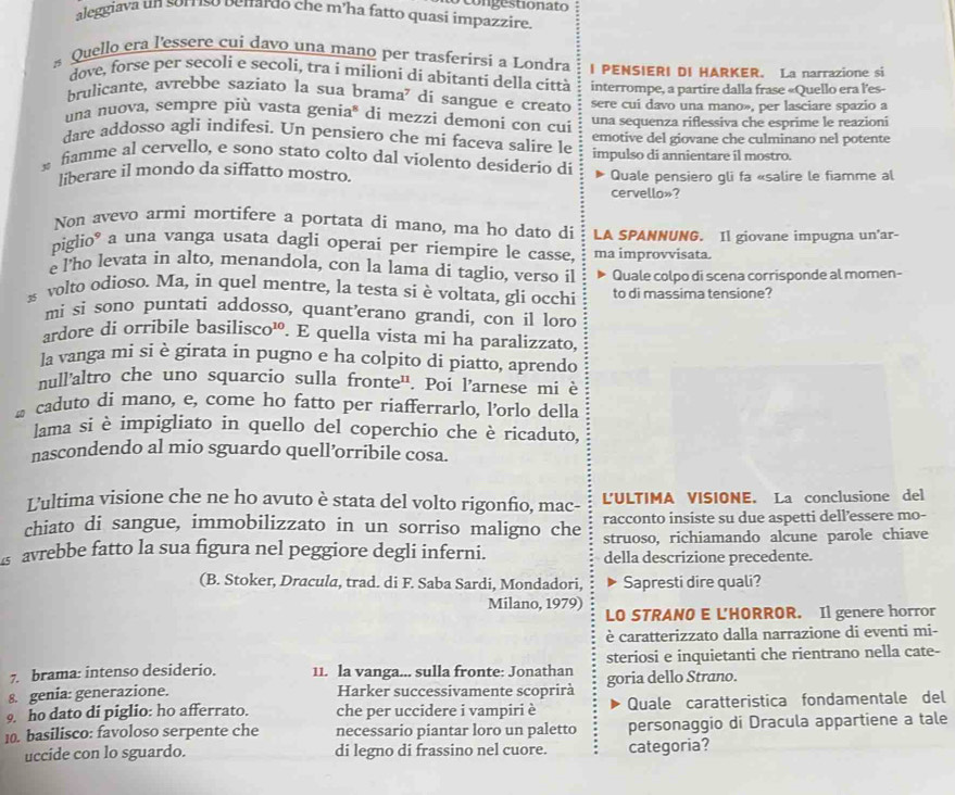 co ngestionato
aleggiava un sorriso benardo che m'ha fatto quasi impazzire.
s Quello era l'essere cui davo una mano per trasferirsi a Londra I PENSIERI DI HARKER. La narrazione si
dove, forse per secoli e secoli, tra i milíoni di abítanti della città interrompe, a partire dalla frase «Quello era l'es-
brulicante, avrebbe saziato la sua brama' di sangue e creato sere cui davo una mano», per lasciare spazio a
una nuova, sempre più vasta genia* di mezzi demoni con cui una sequenza riflessiva che esprime le reazioni
dare addosso agli indifesi. Un pensiero che mi faceva salire le emotive del giovane che culminano nel potente
fiamme al cervello, e sono stato colto dal violento desiderio di impulso di annientare il mostro.
liberare il mondo da siffatto mostro. Quale pensiero gli fa «salire le fiamme al
cervello»?
Non avevo armi mortifere a portata di mano, ma ho dato di
piglio* a una vanga usata dagli operai per riempire le casse, LA SPANNUNG. Il giovane impugna un'ar-
ma improvvisata.
e l'ho levata in alto, menandola, con la lama di taglio, verso il Quale colpo di scena corrisponde al momen-
s volto odioso. Ma, in quel mentre, la testa si è voltata, gli occhi to di massima tensione?
mì si sono puntati addosso, quant’erano grandi, con il loro
ardore di orribile basilisco¹. E quella vista mi ha paralizzato,
la vanga mi si è girata in pugno e ha colpito di piatto, aprendo
null'altro che uno squarcio sulla fronte''. Poi l’arnese mi è
c caduto di mano, e, come ho fatto per riafferrarlo, l’orlo della
lama si è impigliato in quello del coperchio che è ricaduto,
nascondendo al mio sguardo quell’orribile cosa.
L'ultima visione che ne ho avuto è stata del volto rigonfio, mac- L'ULTIMA VISIONE. La conclusione del
chiato di sangue, immobilizzato in un sorriso maligno che racconto insiste su due aspetti dell’essere mo-
s avrebbe fatto la sua figura nel peggiore degli inferni. struoso, richiamando alcune parole chiave
della descrizione precedente.
(B. Stoker, Dracula, trad. di F. Saba Sardi, Mondadori, Sapresti dire quali?
Milano, 1979) LO STRANO E LHORROR. Il genere horror
è caratterizzato dalla narrazione di eventi mi-
7. brama: intenso desiderio. 11. la vanga... sulla fronte: Jonathan steriosi e inquietanti che rientrano nella cate-
8. genia: generazione. Harker successivamente scoprirà goria dello Strano.
9. ho dato di piglio: ho afferrato. che per uccidere i vampiri è Quale caratteristica fondamentale del
10. basilisco: favoloso serpente che necessario piantar loro un paletto personaggio di Dracula appartiene a tale
uccide con lo sguardo. di legno di frassino nel cuore. categoria?