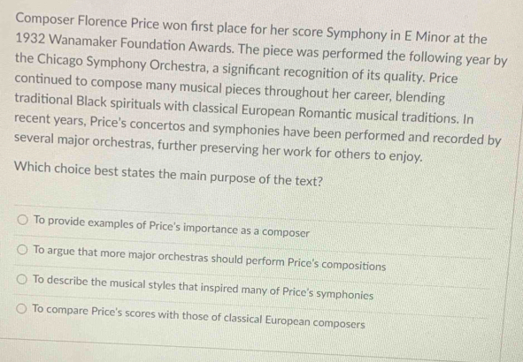 Composer Florence Price won first place for her score Symphony in E Minor at the
1932 Wanamaker Foundation Awards. The piece was performed the following year by
the Chicago Symphony Orchestra, a signifcant recognition of its quality. Price
continued to compose many musical pieces throughout her career, blending
traditional Black spirituals with classical European Romantic musical traditions. In
recent years, Price's concertos and symphonies have been performed and recorded by
several major orchestras, further preserving her work for others to enjoy.
Which choice best states the main purpose of the text?
To provide examples of Price's importance as a composer
To argue that more major orchestras should perform Price's compositions
To describe the musical styles that inspired many of Price's symphonies
To compare Price's scores with those of classical European composers