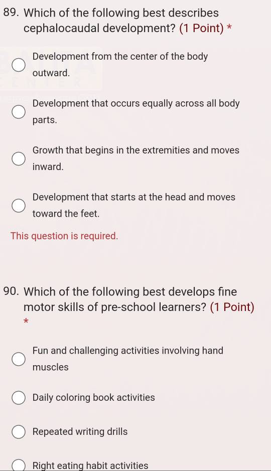 Which of the following best describes
cephalocaudal development? (1 Point) *
Development from the center of the body
outward.
Development that occurs equally across all body
parts.
Growth that begins in the extremities and moves
inward.
Development that starts at the head and moves
toward the feet.
This question is required.
90. Which of the following best develops fine
motor skills of pre-school learners? (1 Point)
*
Fun and challenging activities involving hand
muscles
Daily coloring book activities
Repeated writing drills
Right eating habit activities