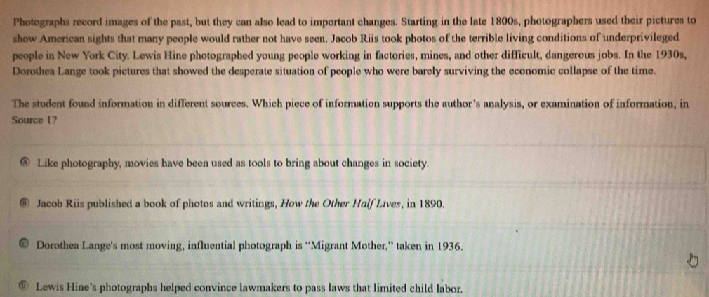 Photographs record images of the past, but they can also lead to important changes. Starting in the late 1800s, photographers used their pictures to
show American sights that many people would rather not have seen. Jacob Riis took photos of the terrible living conditions of underprivileged
people in New York City. Lewis Hine photographed young people working in factories, mines, and other difficult, dangerous jobs. In the 1930s,
Dorothea Lange took pictures that showed the desperate situation of people who were barely surviving the economic collapse of the time.
The student found information in different sources. Which piece of information supports the author’s analysis, or examination of information, in
Source 1?
D Like photography, movies have been used as tools to bring about changes in society.
Jacob Riis published a book of photos and writings, How the Other Half Lives, in 1890.
Dorothea Lange's most moving, influential photograph is “Migrant Mother,” taken in 1936.
Lewis Hine’s photographs helped convince lawmakers to pass laws that limited child labor.