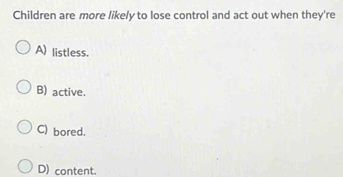 Children are more likely to lose control and act out when they're
A) listless.
B) active.
C) bored.
D) content.