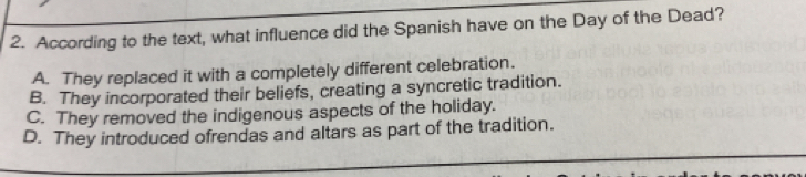 According to the text, what influence did the Spanish have on the Day of the Dead?
A. They replaced it with a completely different celebration.
B. They incorporated their beliefs, creating a syncretic tradition.
C. They removed the indigenous aspects of the holiday.
D. They introduced ofrendas and altars as part of the tradition.