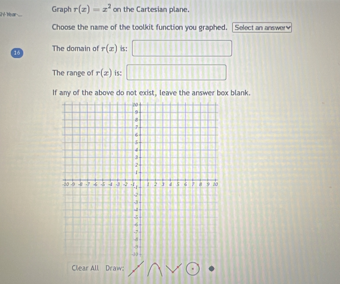 GH-Year 
Graph r(x)=x^2 on the Cartesian plane.
Choose the name of the toolkit function you graphed. Select an answer
16
The domain of r(x) is:
The range of r(x) is: ^□ 
 5/6 
If any of the above do not exist, leave the answer box blank.
Clear All Draw: