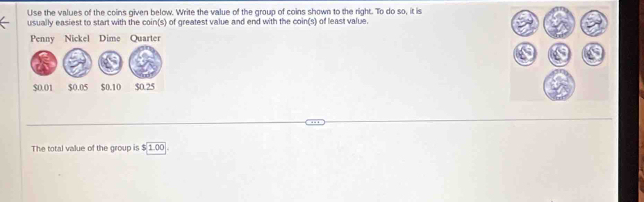 Use the values of the coins given below. Write the value of the group of coins shown to the right. To do so, it is 
usually easiest to start with the coin(s) of greatest value and end with the coin(s) of least value. 
The total value of the group is beginarrayr 5encloselongdiv 1.00endarray