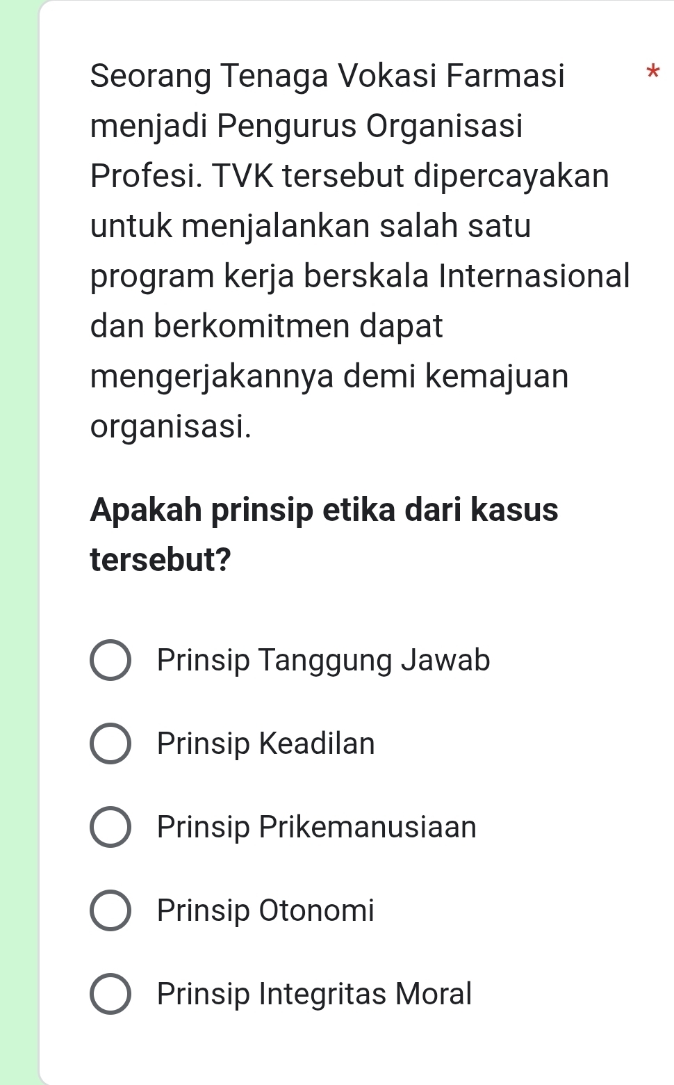 Seorang Tenaga Vokasi Farmasi
*
menjadi Pengurus Organisasi
Profesi. TVK tersebut dipercayakan
untuk menjalankan salah satu
program kerja berskala Internasional
dan berkomitmen dapat
mengerjakannya demi kemajuan
organisasi.
Apakah prinsip etika dari kasus
tersebut?
Prinsip Tanggung Jawab
Prinsip Keadilan
Prinsip Prikemanusiaan
Prinsip Otonomi
Prinsip Integritas Moral