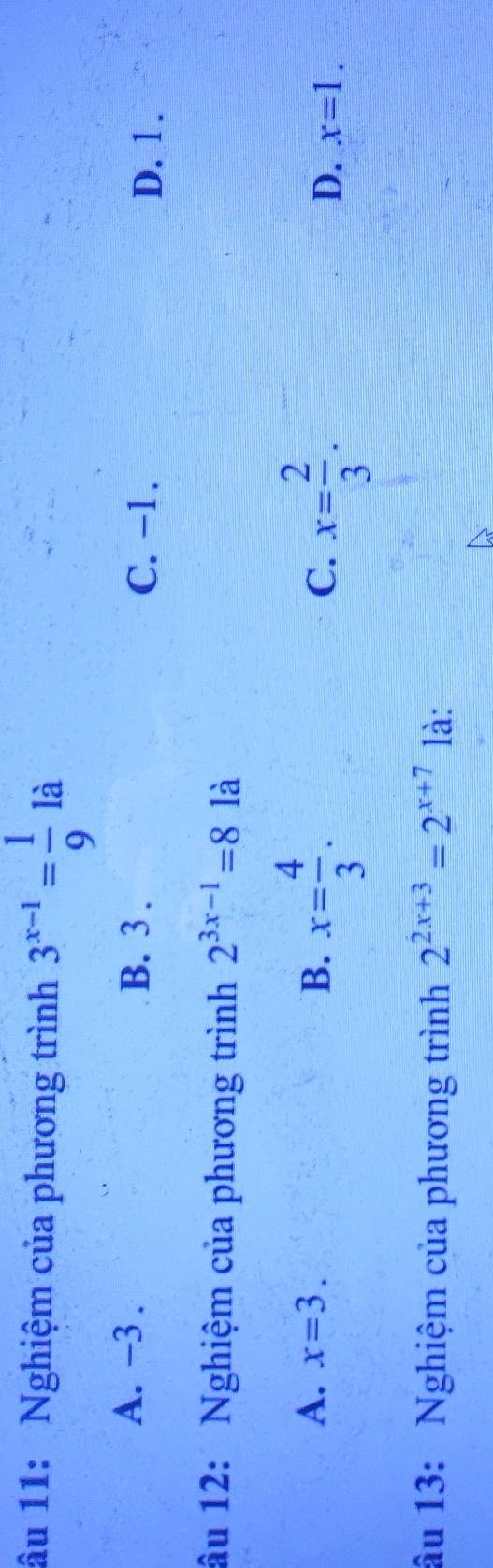 âu 11: Nghiệm của phương trình 3^(x-1)= 1/9  là
A. −3. B. 3. C. -1.
D. 1.
âu 12: Nghiệm của phương trình 2^(3x-1)=8 là
C. x= 2/3 .
A. x=3. B. x= 4/3 . x=1. 
D.
âu 13: Nghiệm của phương trình 2^(2x+3)=2^(x+7) là: