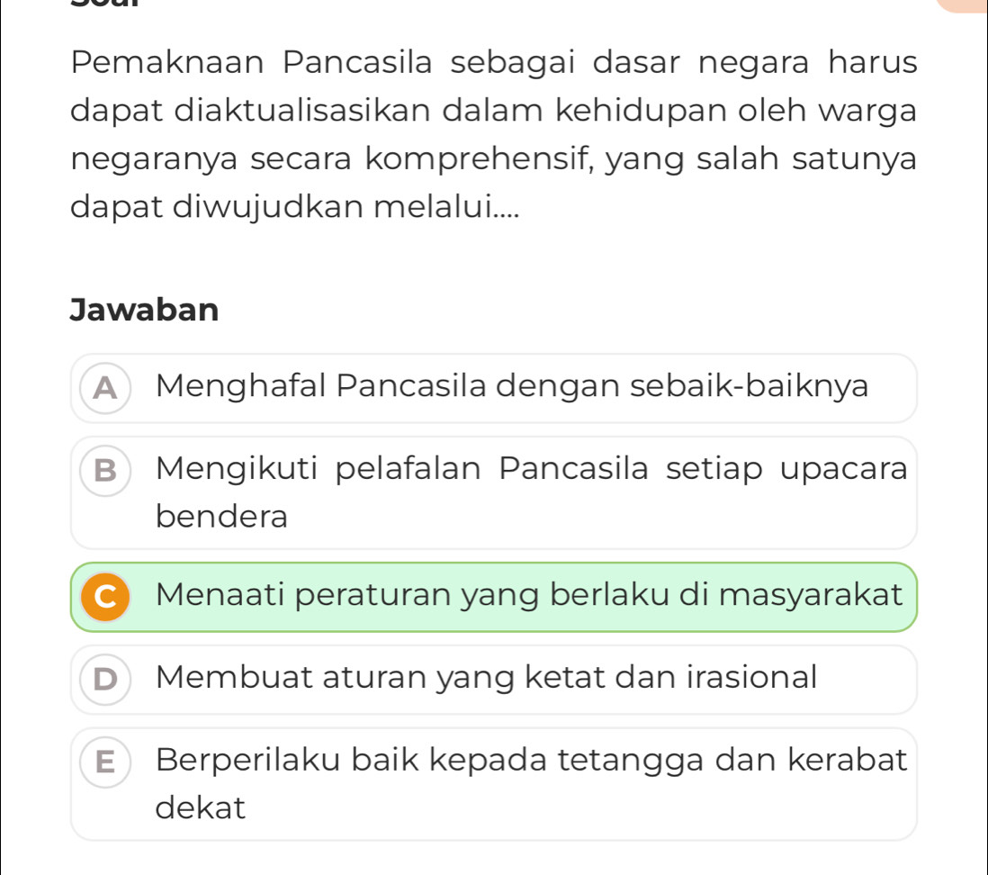 Pemaknaan Pancasila sebagai dasar negara harus
dapat diaktualisasikan dalam kehidupan oleh warga
negaranya secara komprehensif, yang salah satunya
dapat diwujudkan melalui....
Jawaban
A Menghafal Pancasila dengan sebaik-baiknya
B Mengikuti pelafalan Pancasila setiap upacara
bendera
C Menaati peraturan yang berlaku di masyarakat
D Membuat aturan yang ketat dan irasional
E Berperilaku baik kepada tetangga dan kerabat
dekat