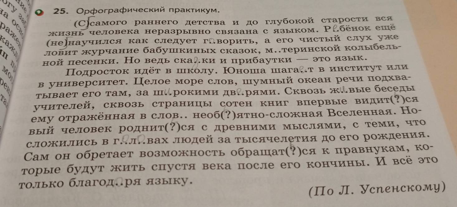 Орфографический πраκτиκум.
(C)самого раннего детства и до глубокой старости вся
yow 3  (не)научился как следует гАворить, а его чистый слух уже
жизнь человека неразрывно связана с языком. Ρбёнок ешё
ловит журчание бабушкиных сказок, м..теринской колыбель-
ной песенки. Но ведь скаки и прибаутки — это язык.
B Πодросток идёт в школу. Нноша шага.т в институт или
C в университет. Целое море слов, шумный океан речи πодхва-
ra τывает его там, за ш.рокими дв∴рями. Сквозь ж.вые беседы
учителей, сквозь страницы сотен книг впервые видит(?)ся
ему отражённая в слов. необ(?)ятно-сложная Вселенная. Но-
вый человек роднит(?)ся с древними мыслями, с теми, что
сложились в гΠлавах людей за тысячелетия до его рождения.
Cам он обретает возможность обрашат(?)ся к правнукам, ко-
τорые будут жиτь спустя века после его кончины. И всё это
только благодлря языку.
(Πо Л. Успенскому)