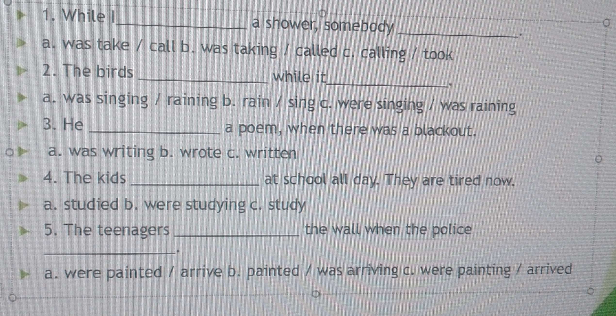 While _a shower, somebody_
a. was take / call b. was taking / called c. calling / took
2. The birds _while it_
a. was singing / raining b. rain / sing c. were singing / was raining
3. He
_a poem, when there was a blackout.
a. was writing b. wrote c. written
4. The kids _at school all day. They are tired now.
a. studied b. were studying c. study
5. The teenagers_ the wall when the police
_.
a. were painted / arrive b. painted / was arriving c. were painting / arrived