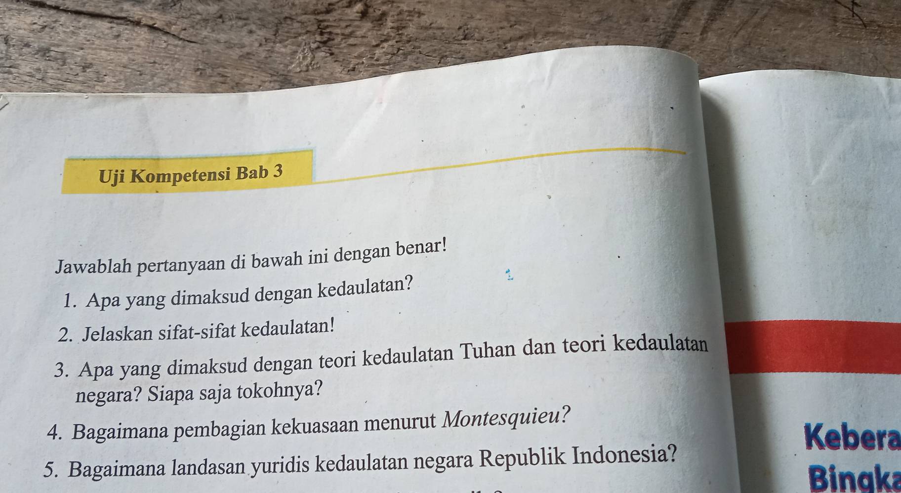 Uji Kompetensi Bab 3 
Jawablah pertanyaan di bawah ini dengan benar! 
1. Apa yang dimaksud dengan kedaulatan? 
2. Jelaskan sifat-sifat kedaulatan! 
3. Apa yang dimaksud dengan teori kedaulatan Tuhan dan teori kedaulatan 
negara? Siapa saja tokohnya? 
4. Bagaimana pembagian kekuasaan menurut Montesquieu? 
Kebera 
5. Bagaimana landasan yuridis kedaulatan negara Republik Indonesia? 
Bingka