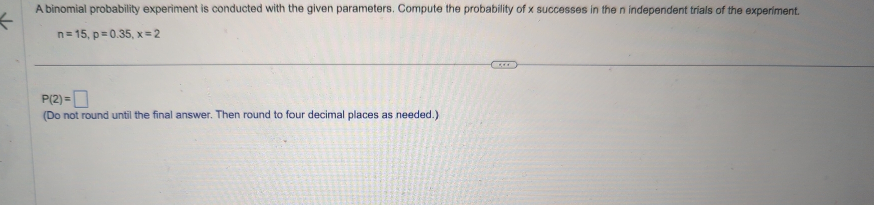 A binomial probability experiment is conducted with the given parameters. Compute the probability of x successes in the n independent trials of the experiment.
n=15, p=0.35, x=2
P(2)=□
(Do not round until the final answer. Then round to four decimal places as needed.)