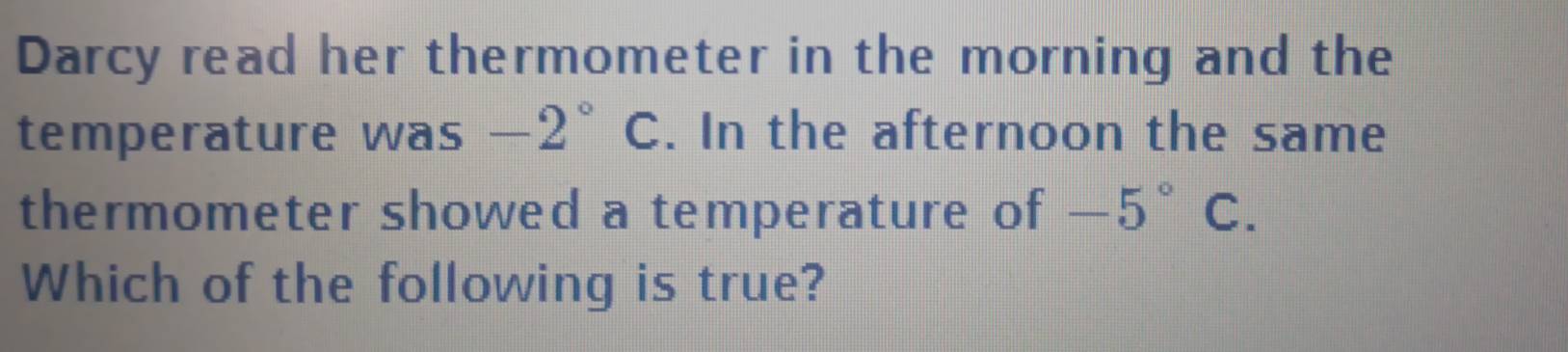 Darcy read her thermometer in the morning and the 
temperature was -2°C. In the afternoon the same 
thermometer showed a temperature of -5° C. 
Which of the following is true?