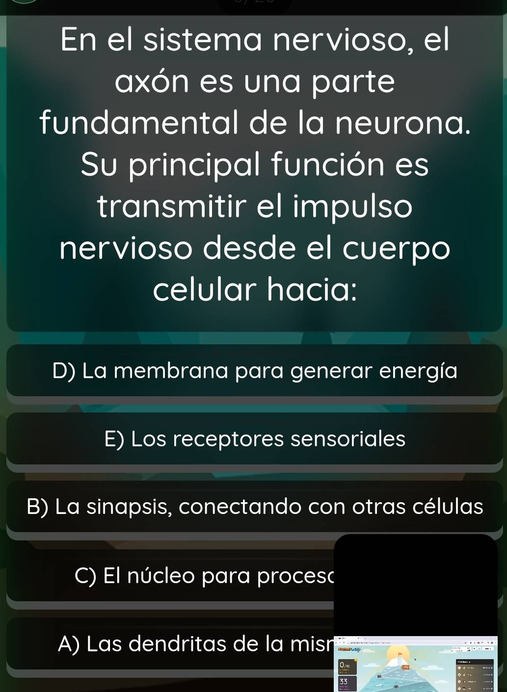 En el sistema nervioso, el
axón es una parte
fundamental de la neurona.
Su principal función es
transmitir el impulso
nervioso desde el cuerpo
celular hacia:
D) La membrana para generar energía
E) Los receptores sensoriales
B) La sinapsis, conectando con otras células
C) El núcleo para proces(
A) Las dendritas de la misn g