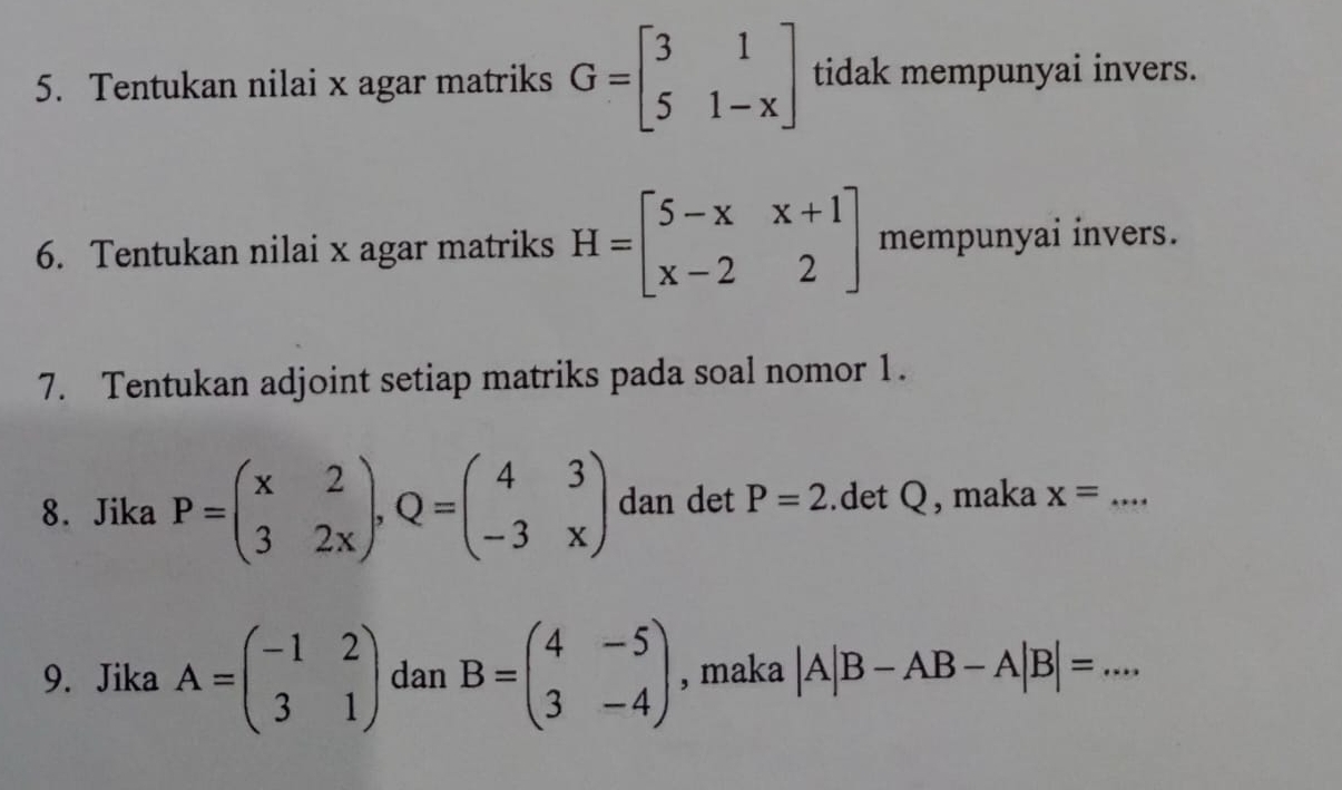 Tentukan nilai x agar matriks G=beginbmatrix 3&1 5&1-xendbmatrix tidak mempunyai invers. 
6. Tentukan nilai x agar matriks H=beginbmatrix 5-x&x+1 x-2&2endbmatrix mempunyai invers. 
7. Tentukan adjoint setiap matriks pada soal nomor 1. 
8. Jika P=beginpmatrix x&2 3&2xendpmatrix , Q=beginpmatrix 4&3 -3&xendpmatrix dan det P=2.det Q, maka x= _ 
9. Jika A=beginpmatrix -1&2 3&1endpmatrix dan B=beginpmatrix 4&-5 3&-4endpmatrix , maka |A|B-AB-A|B|= _ · w