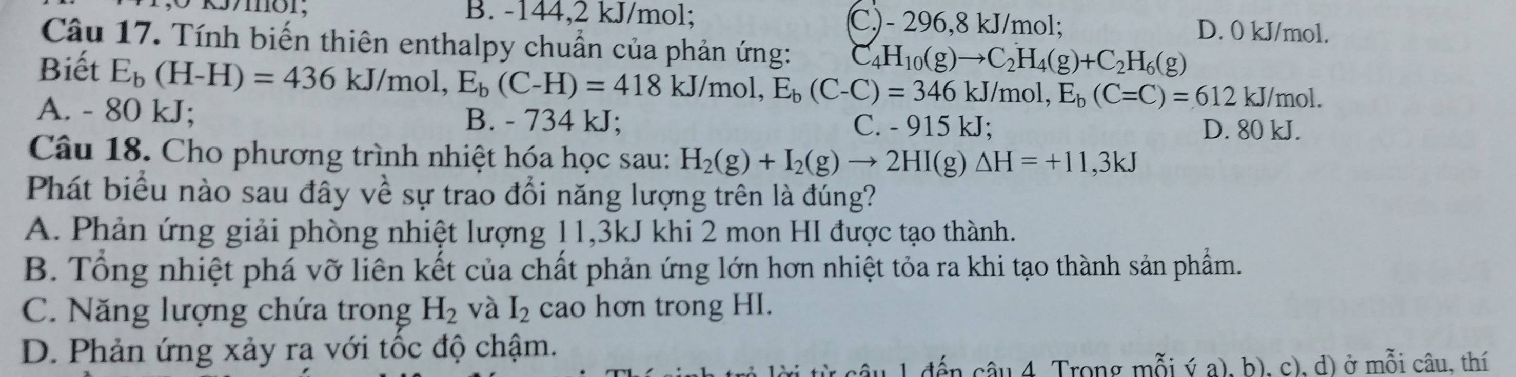 B. -144, 2 kJ/mol; C.) - 296,8 kJ/mol; D. 0 kJ/mol.
Câu 17. Tính biến thiên enthalpy chuẩn của phản ứng: C_4H_10(g)to C_2H_4(g)+C_2H_6(g)
Biết E_b(H-H)=436kJ/mol, E_b(C-H)=418kJ/mol E_b(C-C)=346kJ/mol, E_b(C=C)=612 kJ/mol.
A. - 80 kJ; B. - 734 kJ; C. - 915 kJ;
D. 80 kJ.
Câu 18. Cho phương trình nhiệt hóa học sau: H_2(g)+I_2(g)to 2HI(g)△ H=+11,3kJ
Phát biểu nào sau đây về sự trao đổi năng lượng trên là đúng?
A. Phản ứng giải phòng nhiệt lượng 11, 3kJ khi 2 mon HI được tạo thành.
B. Tổng nhiệt phá vỡ liên kết của chất phản ứng lớn hơn nhiệt tỏa ra khi tạo thành sản phẩm.
C. Năng lượng chứa trong H_2 và I_2 cao hơn trong HI.
D. Phản ứng xảy ra với tốc độ chậm.
câu 4. Trong mỗi ý a), b), c), d) ở mỗi câu, thí