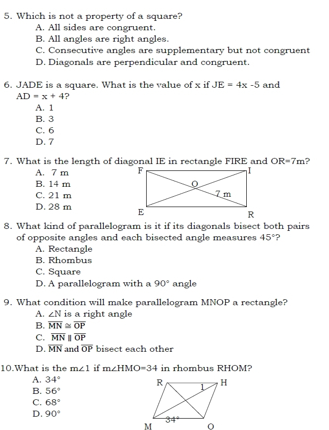 Which is not a property of a square?
A. All sides are congruent.
B. All angles are right angles.
C. Consecutive angles are supplementary but not congruent
D. Diagonals are perpendicular and congruent.
6. JADE is a square. What is the value of x if JE=4x-5 and
AD=x+4 ?
A. 1
B. 3
C. 6
D. 7
7. What is the length of diagonal IE in rectangle FIRE and OR=7m ?
A. 7 m
B. 14 m
C. 21 m
D. 28 m
8. What kind of parallelogram is it if its diagonals bisect both pairs
of opposite angles and each bisected angle measures 45° ?
A. Rectangle
B. Rhombus
C. Square
D. A parallelogram with a 90° angle
9. What condition will make parallelogram MNOP a rectangle?
A. ∠ N is a right angle
B. overline MN≌ overline OP
C. overline MNparallel overline OP
D. overline MN and overline OP bisect each other
10.What is the m∠ 1 if m∠ HMO=34 in rhombus RHOM?
A. 34°
B. 56°
C. 68°
D. 90°