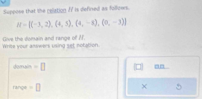 Suppose that the relation / is defined as follows.
H= (-3,2),(4,5),(4,-8),(0,-3)
Give the domain and range of 11. 
Write your answers using set notation. 
domain =□ 
range =□ ×