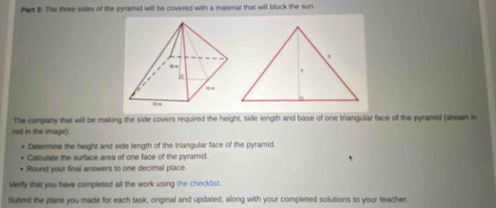 The three sides of the pyramid will be covered with a material that will block the sun. 
The company that will be making the side covers required the height, side length and base of one triangular face of the pyramid (shown in 
red in the image). 
Determine the height and side length of the triangular face of the pyramid. 
Calculate the surface area of one face of the pyramid. 
Round your final answers to one decimnal place. 
Verify that you have completed all the work using the checklist. 
Submit the plans you made for each task, original and updated, along with your completed solutions to your teacher.