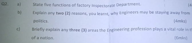 State five functions of factory Inspectorate Department. (4 
b) Explain any two (2) reasons, you learnt, why Engineers may be staying away from 
politics. (4mks) 
c) Briefly explain any three (3) areas the Engineering profession plays a vital role in t 
of a nation. (6mks)