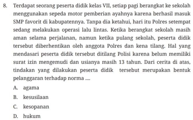 Terdapat seorang peserta didik kelas VII, setiap pagi berangkat ke sekolah
menggunakan sepeda motor pemberian ayahnya karena berhasil masuk
SMP favorit di kabupatennya. Tanpa dia ketahui, hari itu Polres setempat
sedang melakukan operasi lalu lintas. Ketika berangkat sekolah masih
aman selama perjalanan, namun ketika pulang sekolah, peserta didik
tersebut diberhentikan oleh anggota Polres dan kena tilang. Hal yang
mendasari peserta didik tersebut ditilang Polisi karena belum memiliki
surat izin mengemudi dan usianya masih 13 tahun. Dari cerita di atas,
tindakan yang dilakukan peserta didik tersebut merupakan bentuk
pelanggaran terhadap norma ....
A. agama
B. kesusilaan
C. kesopanan
D. hukum