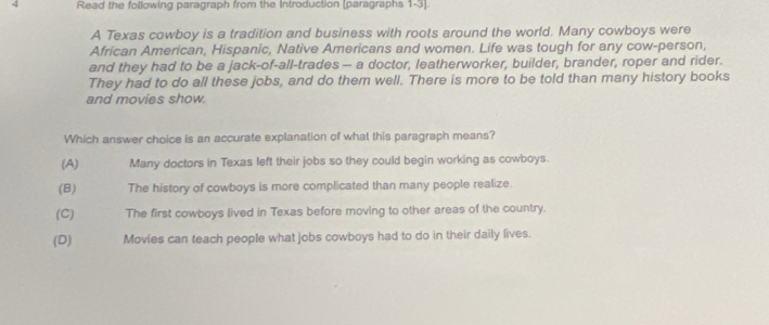 Read the following paragraph from the Introduction (paragraphs 1-3).
A Texas cowboy is a tradition and business with roots around the world. Many cowboys were
African American, Hispanic, Native Americans and women. Life was tough for any cow-person,
and they had to be a jack-of-all-trades — a doctor, leatherworker, builder, brander, roper and rider.
They had to do all these jobs, and do them well. There is more to be told than many history books
and movies show.
Which answer choice is an accurate explanation of what this paragraph means?
(A) Many doctors in Texas left their jobs so they could begin working as cowboys.
(B) The history of cowboys is more complicated than many people realize.
(C) The first cowboys lived in Texas before moving to other areas of the country.
(D) Movies can teach people what jobs cowboys had to do in their daily lives.