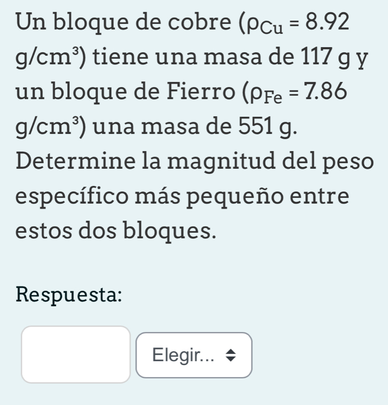 Un bloque de cobre (rho _Cu=8.92
g/cm^3) tiene una masa de 117 g y 
un bloque de Fierro (rho _Fe=7.86
g/cm^3) una masa de 551 g. 
Determine la magnitud del peso 
específico más pequeño entre 
estos dos bloques. 
Respuesta: 
Elegir...