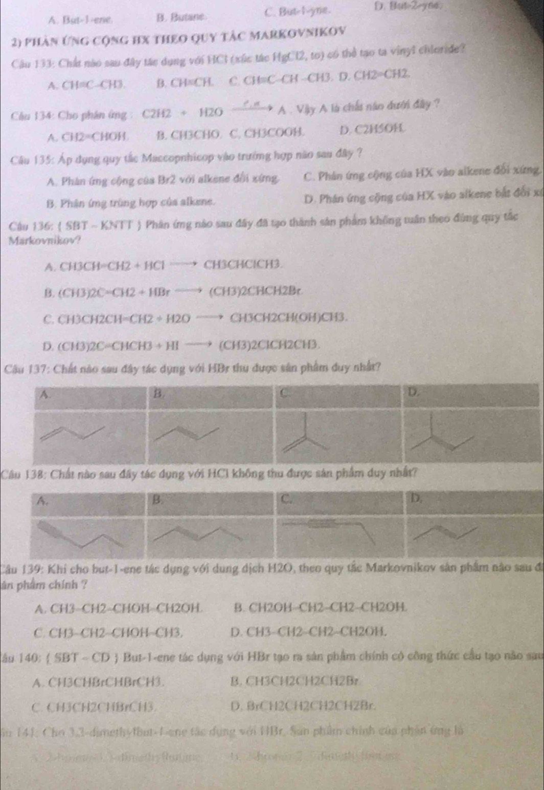 A. But-1-ene. B. Butane C. But I yne. 8ut2-yed,
2) phần ứng cộng hX theo quy tàc markovnikov
Câu 133: Chất nào sau đây tác dụng với HCI (xức tác HgCl2,to) có thể tạo ta vinyl chloride?
A. CH=C-CH3. B. CH=CH. C. CH=C-CH-CH3,D.CH2=CH2.
Cầu 134: Cho phân ứng C2H2+H2Oxrightarrow C.HA.VlyA A là chấi nào dưới đây ?
A. CH2=CHOH B. CH3CHO. C. CH3COOH. D. C2H5OH.
Câu 135: Áp dụng quy tắc Maccopnhicop vào trưởng hợp não sau đây ?
A. Phàn ứng cộng của Br2 với alkene đổi xứng. C. Phân ứng cộng của HX vào alkene đổi xứng
B. Phân ứmg trùng hợp của alkene. D. Phân ứng cộng của HX vào sikene bắt đổi x
Câu 136: (SBTsim KNTT ) Phân ứng nào sau đây đã tạo thành sản phẩm không tuân theo đùng quy tắc
Markovnikov?
A. CH3CH=CH2+HClto CH3CHClCH3.
B. (CH3)2C=CH2+HBrto (CH3)2CHCH2Br
C. CH3CH2CH=CH2+H2Oto CH3CH2CH(OH)CH3.
D. (CH3)2C=CHCH3+HIto (CH3)2CH2CH3.
Câu 137: Chất nào sau đây tác dụng với HBr thu được sân phẩm duy nhất?
A.
B.
C
D.
Câu 138: Chất nào sau đây tác dụng với HCI không thu được sản phẩm duy nhất?
A.
B.
C.
D.
Câu 139: Khi cho but-1-ene tác dụng với dung dịch H2O, theo quy tắc Markovnikov sân phẩm nào sau đi
àn phẩm chính ?
A. CH3-CH2-CHOH-CH2OH. B. CH2OH-CH2-CH2--CH2OH.
C. CH3-CH2−CHOH−CH3. D. CH3-CH2-CH2-CH2OH.
Tâu 140:  SBT - CD  But-1-ene tác dụng với HBr tạo ra sản phẩm chính có công thức cầu tạo não sau
A. CH3CHBrCHBrCH3. B. CH3CH2CH2CH2Br
C. CH3CH2CHBrCH3. D. BrCH2CH2CH2CH2Br.
Sâu 141, Chơ 3,3-dimeth-fbut-1-ene tác dụng với HBr. Sản phẩm chính của phần ứng là
2hoen  s dinethy fanne 、 ，