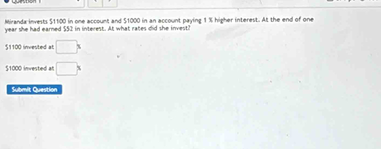 Question 
Miranda invests $1100 in one account and $1000 in an account paying 1 % higher interest. At the end of one
year she had earned $52 in interest. At what rates did she invest?
$1100 invested at □ %
$1000 invested at □ %
Submit Question