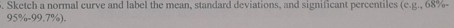 Sketch a normal curve and label the mean, standard deviations, and significant percentiles (c.g., 68% -
95% - 99.7%).
