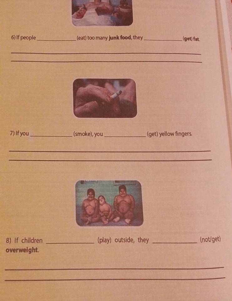 If people_ (eat) too many junk food, they_ (get) fat. 
_ 
_ 
7) If you _(smoke), you_ (get) yellow fingers. 
_ 
_ 
8) If children _(play) outside, they _(not/get) 
overweight. 
_ 
_