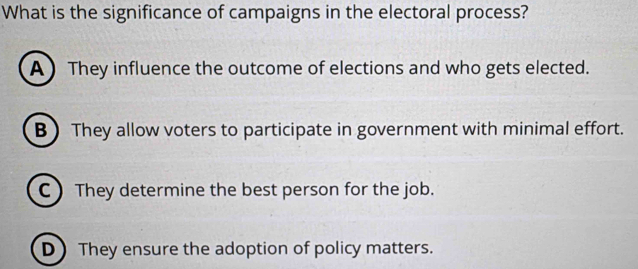 What is the significance of campaigns in the electoral process?
A They influence the outcome of elections and who gets elected.
B) They allow voters to participate in government with minimal effort.
C) They determine the best person for the job.
D They ensure the adoption of policy matters.