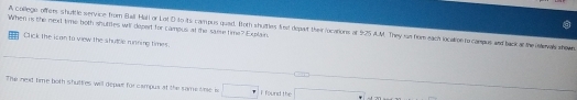 When is the next time both shuttles wil depert for campus, at the saere time? Explain. A college offers shultle service thum Ball Hali or Lot D ito its campus quad. foth shuttles fet depart their locations at fr25 A.M. They ian fom each localioe rs-campus and back at the ialevals whown 
Click the ican to view the shutble running times 
The nexd time both shuttres will depat for campus at the same lme is I found the