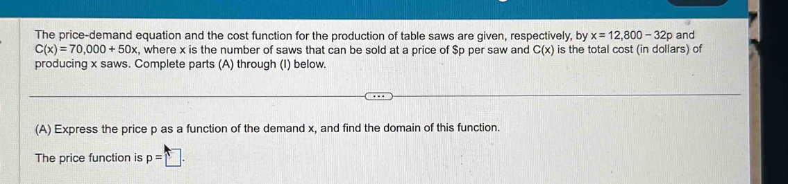 The price-demand equation and the cost function for the production of table saws are given, respectively, by x=12,800-32p and
C(x)=70,000+50x , where x is the number of saws that can be sold at a price of $p per saw and C(x) is the total cost (in dollars) of 
producing x saws. Complete parts (A) through (I) below. 
(A) Express the price p as a function of the demand x, and find the domain of this function. 
The price function is p=□.