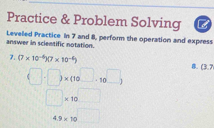 Practice & Problem Solving 
Leveled Practice In 7 and 8, perform the operation and express 
answer in scientific notation. 
7. (7* 10^(-6))(7* 10^(-6)) 8. (3.7
(□ · □ )* (10^(□)· 10^(□))
□ * 10^(□)
4.9* 10^(□)