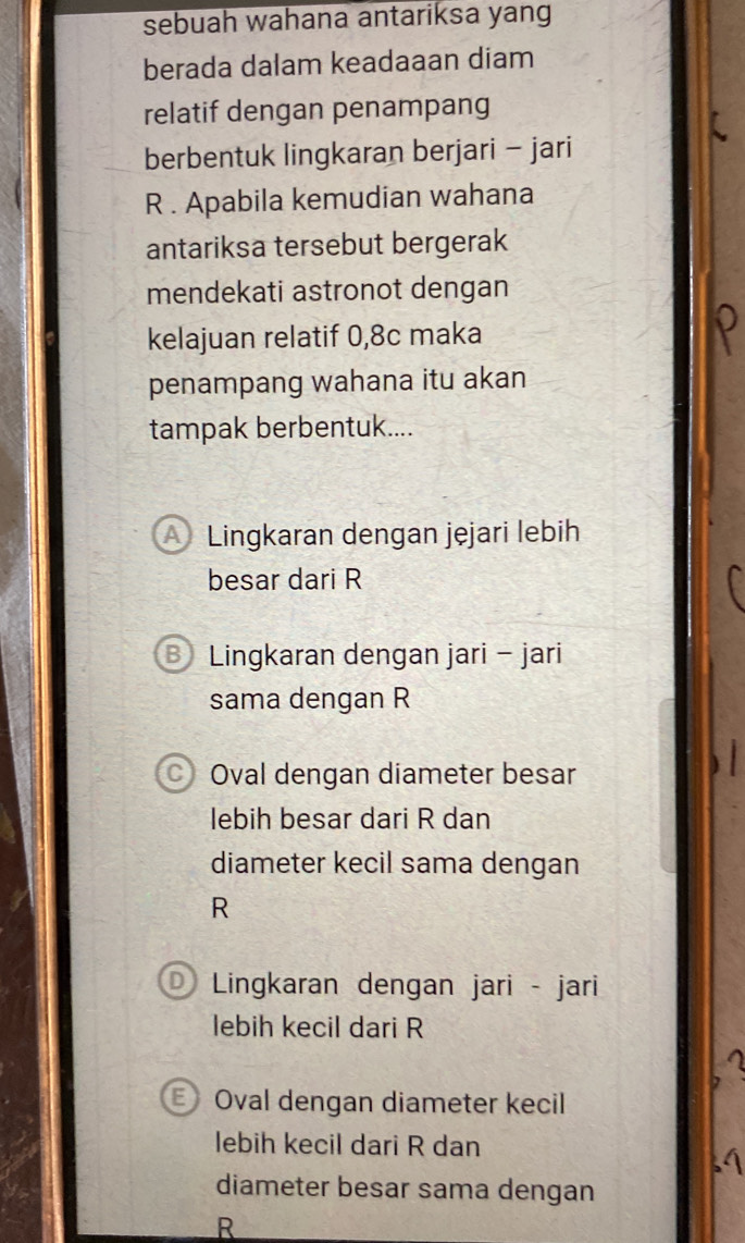 sebuah wahana antariksa yang
berada dalam keadaaan diam
relatif dengan penampang
berbentuk lingkaran berjari - jari
R. Apabila kemudian wahana
antariksa tersebut bergerak
mendekati astronot dengan
kelajuan relatif 0, 8c maka
penampang wahana itu akan
tampak berbentuk....
A Lingkaran dengan jęjari lebih
besar dari R
Lingkaran dengan jari - jari
sama dengan R
C) Oval dengan diameter besar
lebih besar dari R dan
diameter kecil sama dengan
R
D Lingkaran dengan jari - jari
lebih kecil dari R
Oval dengan diameter kecil
lebih kecil dari R dan
diameter besar sama dengan
R