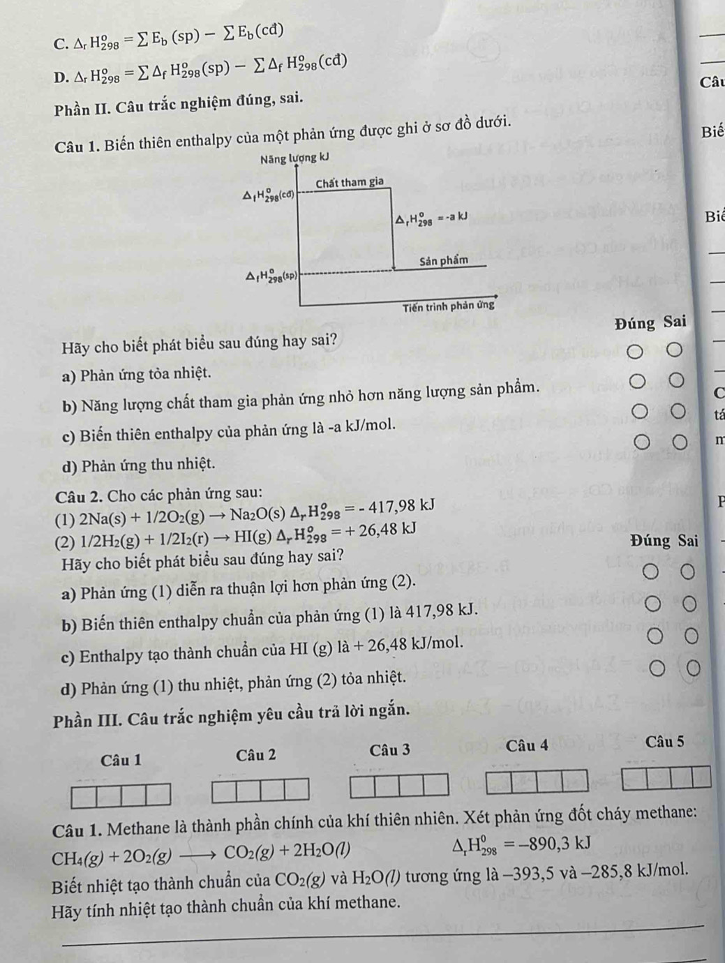 C. △ _rH_(298)^o=sumlimits E_b(sp)-sumlimits E_b(cd)
D. △ _rH_(298)^o=sumlimits △ _fH_(298)^o(sp)-sumlimits △ _fH_(298)^o(cd)
Câu
Phần II. Câu trắc nghiệm đúng, sai.
Câu 1. Biến thiên enthalpy của một phản ứng được ghi ở sơ đồ dưới.
Biế
Năng lượng kJ
Chất tham gia
△ _fH_(298)^o(cd)
H_(298)^0=-akJ Biể
Sản phẩm
△ _fH_(298)^o(sp
Tiến trình phản ứng
Hãy cho biết phát biểu sau đúng hay sai? Đúng Sai
a) Phản ứng tỏa nhiệt.
b) Năng lượng chất tham gia phản ứng nhỏ hơn năng lượng sản phẩm.
C
tá
c) Biến thiên enthalpy của phản ứng là -a kJ/mol.
m
d) Phản ứng thu nhiệt.
Câu 2. Cho các phản ứng sau:
(1) 2Na(s)+1/2O_2(g)to Na_2O(s)△ _rH_(298)^o=-417,98kJ
P
(2) 1/2H_2(g)+1/2I_2(r)to HI(g)△ _rH_(298)^o=+26,48kJ Đúng Sai
Hãy cho biết phát biểu sau đúng hay sai?
a) Phản ứng (1) diễn ra thuận lợi hơn phản ứng (2).
b) Biến thiên enthalpy chuần của phản ứng (1) là 417,98 kJ.
c) Enthalpy tạo thành chuẩn của HI (g) 1a+26,48 kJ/mol.
d) Phản ứng (1) thu nhiệt, phản ứng (2) tỏa nhiệt.
Phần III. Câu trắc nghiệm yêu cầu trả lời ngắn.
Câu 1 Câu 2 Câu 3
Câu 4 Câu 5
Câu 1. Methane là thành phần chính của khí thiên nhiên. Xét phản ứng đốt cháy methane:
CH_4(g)+2O_2(g)to CO_2(g)+2H_2O(l)
△ _rH_(298)^0=-890,3kJ
Biết nhiệt tạo thành chuẩn của CO_2(g) và H_2O(l) tương ứng là −393,5 và −285,8 kJ/mol.
Hãy tính nhiệt tạo thành chuẩn của khí methane.