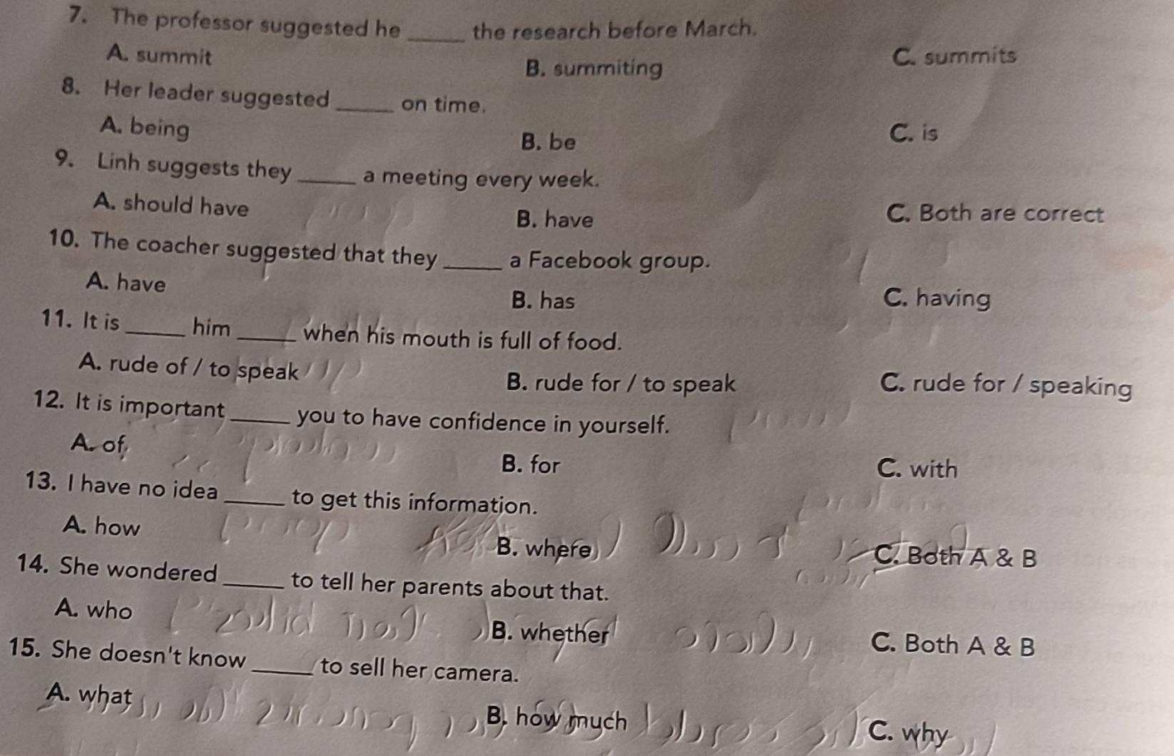 The professor suggested he _the research before March.
A. summit C. summits
B. summiting
8. Her leader suggested _on time.
A. being C. is
B. be
9. Linh suggests they _a meeting every week.
A. should have C. Both are correct
B. have
10. The coacher suggested that they _a Facebook group.
A. have C. having
B. has
11. It is_ him _when his mouth is full of food.
A. rude of / to speak C. rude for / speaking
B. rude for / to speak
12. It is important _you to have confidence in yourself.
A. of
B. for C. with
13. I have no idea _to get this information.
A. how C. Both A & B
B. where
14. She wondered_ to tell her parents about that.
A. who J
B. whether C. Both A & B
15. She doesn't know_ to sell her camera.
A. what B. how mych ) ( C. why