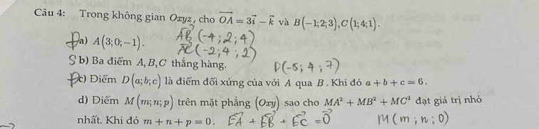 Trong không gian Oxyz, cho vector OA=3vector i-vector k và B(-1;2;3), C(1;4;1).
a) A(3;0;-1).
S b) Ba điểm A, B, C thắng hàng.
c) Điểm D(a;b;c) là điểm đối xứng của với A qua B. Khi đó a+b+c=6. 
d) Điểm M(m;n;p) trên mặt phẳng (Oxy) sao cho MA^2+MB^2+MC^2 đạt giá trị nhỏ
nhất. Khi đó m+n+p=0.