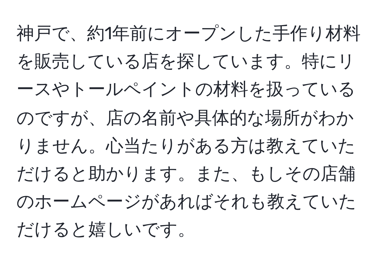 神戸で、約1年前にオープンした手作り材料を販売している店を探しています。特にリースやトールペイントの材料を扱っているのですが、店の名前や具体的な場所がわかりません。心当たりがある方は教えていただけると助かります。また、もしその店舗のホームページがあればそれも教えていただけると嬉しいです。